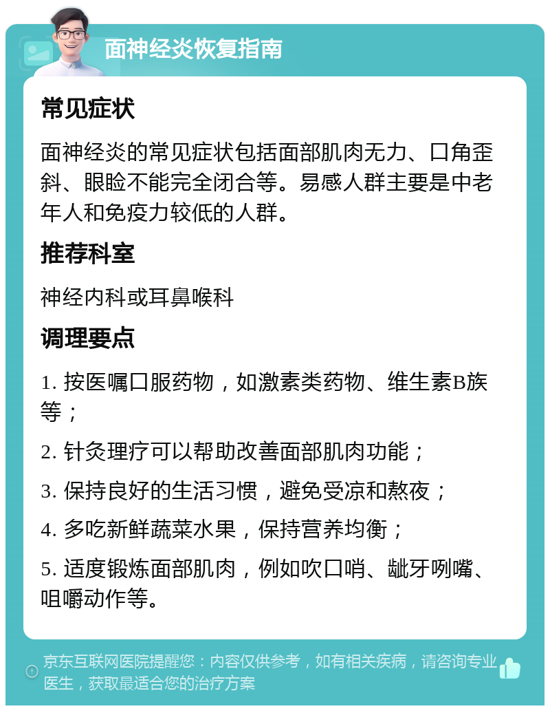 面神经炎恢复指南 常见症状 面神经炎的常见症状包括面部肌肉无力、口角歪斜、眼睑不能完全闭合等。易感人群主要是中老年人和免疫力较低的人群。 推荐科室 神经内科或耳鼻喉科 调理要点 1. 按医嘱口服药物，如激素类药物、维生素B族等； 2. 针灸理疗可以帮助改善面部肌肉功能； 3. 保持良好的生活习惯，避免受凉和熬夜； 4. 多吃新鲜蔬菜水果，保持营养均衡； 5. 适度锻炼面部肌肉，例如吹口哨、龇牙咧嘴、咀嚼动作等。