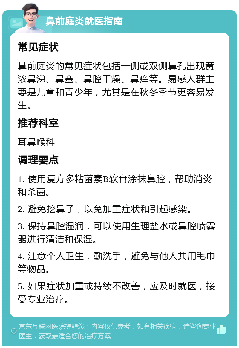 鼻前庭炎就医指南 常见症状 鼻前庭炎的常见症状包括一侧或双侧鼻孔出现黄浓鼻涕、鼻塞、鼻腔干燥、鼻痒等。易感人群主要是儿童和青少年，尤其是在秋冬季节更容易发生。 推荐科室 耳鼻喉科 调理要点 1. 使用复方多粘菌素B软膏涂抹鼻腔，帮助消炎和杀菌。 2. 避免挖鼻子，以免加重症状和引起感染。 3. 保持鼻腔湿润，可以使用生理盐水或鼻腔喷雾器进行清洁和保湿。 4. 注意个人卫生，勤洗手，避免与他人共用毛巾等物品。 5. 如果症状加重或持续不改善，应及时就医，接受专业治疗。