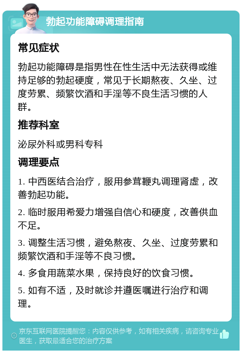 勃起功能障碍调理指南 常见症状 勃起功能障碍是指男性在性生活中无法获得或维持足够的勃起硬度，常见于长期熬夜、久坐、过度劳累、频繁饮酒和手淫等不良生活习惯的人群。 推荐科室 泌尿外科或男科专科 调理要点 1. 中西医结合治疗，服用参茸鞭丸调理肾虚，改善勃起功能。 2. 临时服用希爱力增强自信心和硬度，改善供血不足。 3. 调整生活习惯，避免熬夜、久坐、过度劳累和频繁饮酒和手淫等不良习惯。 4. 多食用蔬菜水果，保持良好的饮食习惯。 5. 如有不适，及时就诊并遵医嘱进行治疗和调理。