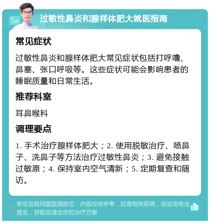 过敏性鼻炎和腺样体肥大就医指南 常见症状 过敏性鼻炎和腺样体肥大常见症状包括打呼噜、鼻塞、张口呼吸等。这些症状可能会影响患者的睡眠质量和日常生活。 推荐科室 耳鼻喉科 调理要点 1. 手术治疗腺样体肥大；2. 使用脱敏治疗、喷鼻子、洗鼻子等方法治疗过敏性鼻炎；3. 避免接触过敏原；4. 保持室内空气清新；5. 定期复查和随访。