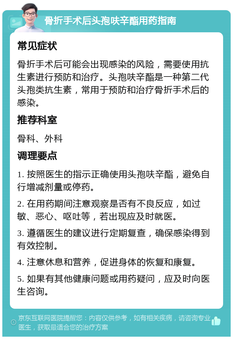 骨折手术后头孢呋辛酯用药指南 常见症状 骨折手术后可能会出现感染的风险，需要使用抗生素进行预防和治疗。头孢呋辛酯是一种第二代头孢类抗生素，常用于预防和治疗骨折手术后的感染。 推荐科室 骨科、外科 调理要点 1. 按照医生的指示正确使用头孢呋辛酯，避免自行增减剂量或停药。 2. 在用药期间注意观察是否有不良反应，如过敏、恶心、呕吐等，若出现应及时就医。 3. 遵循医生的建议进行定期复查，确保感染得到有效控制。 4. 注意休息和营养，促进身体的恢复和康复。 5. 如果有其他健康问题或用药疑问，应及时向医生咨询。