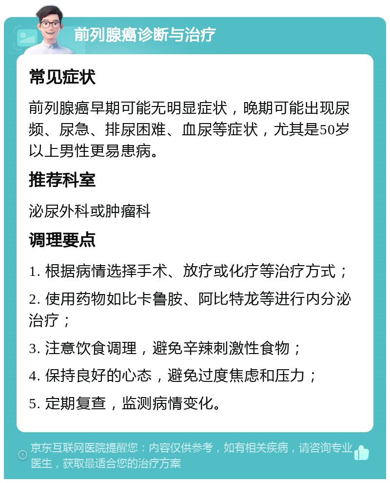 前列腺癌诊断与治疗 常见症状 前列腺癌早期可能无明显症状，晚期可能出现尿频、尿急、排尿困难、血尿等症状，尤其是50岁以上男性更易患病。 推荐科室 泌尿外科或肿瘤科 调理要点 1. 根据病情选择手术、放疗或化疗等治疗方式； 2. 使用药物如比卡鲁胺、阿比特龙等进行内分泌治疗； 3. 注意饮食调理，避免辛辣刺激性食物； 4. 保持良好的心态，避免过度焦虑和压力； 5. 定期复查，监测病情变化。