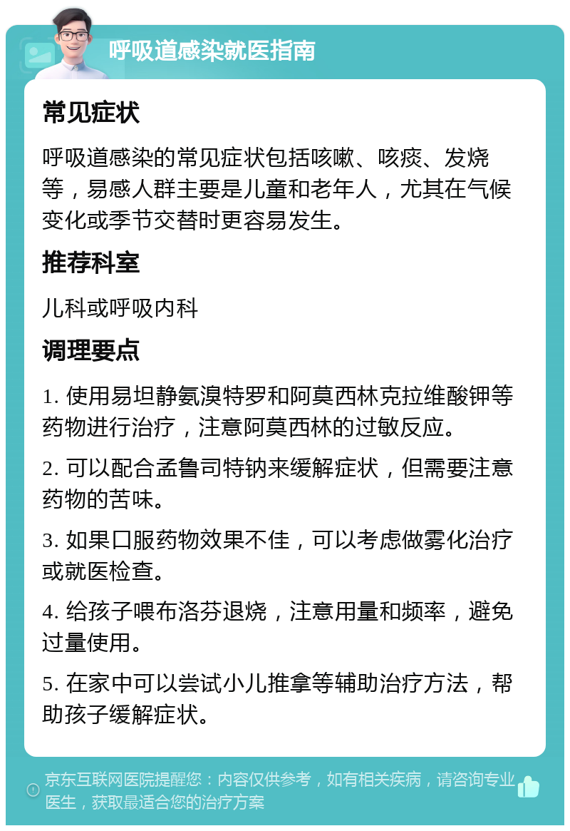 呼吸道感染就医指南 常见症状 呼吸道感染的常见症状包括咳嗽、咳痰、发烧等，易感人群主要是儿童和老年人，尤其在气候变化或季节交替时更容易发生。 推荐科室 儿科或呼吸内科 调理要点 1. 使用易坦静氨溴特罗和阿莫西林克拉维酸钾等药物进行治疗，注意阿莫西林的过敏反应。 2. 可以配合孟鲁司特钠来缓解症状，但需要注意药物的苦味。 3. 如果口服药物效果不佳，可以考虑做雾化治疗或就医检查。 4. 给孩子喂布洛芬退烧，注意用量和频率，避免过量使用。 5. 在家中可以尝试小儿推拿等辅助治疗方法，帮助孩子缓解症状。