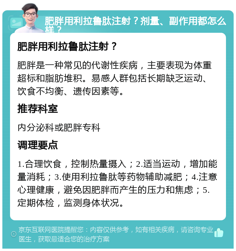 肥胖用利拉鲁肽注射？剂量、副作用都怎么样？ 肥胖用利拉鲁肽注射？ 肥胖是一种常见的代谢性疾病，主要表现为体重超标和脂肪堆积。易感人群包括长期缺乏运动、饮食不均衡、遗传因素等。 推荐科室 内分泌科或肥胖专科 调理要点 1.合理饮食，控制热量摄入；2.适当运动，增加能量消耗；3.使用利拉鲁肽等药物辅助减肥；4.注意心理健康，避免因肥胖而产生的压力和焦虑；5.定期体检，监测身体状况。