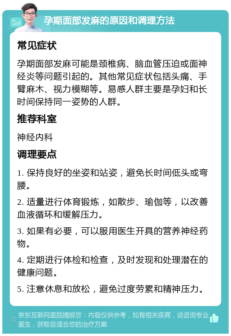 孕期面部发麻的原因和调理方法 常见症状 孕期面部发麻可能是颈椎病、脑血管压迫或面神经炎等问题引起的。其他常见症状包括头痛、手臂麻木、视力模糊等。易感人群主要是孕妇和长时间保持同一姿势的人群。 推荐科室 神经内科 调理要点 1. 保持良好的坐姿和站姿，避免长时间低头或弯腰。 2. 适量进行体育锻炼，如散步、瑜伽等，以改善血液循环和缓解压力。 3. 如果有必要，可以服用医生开具的营养神经药物。 4. 定期进行体检和检查，及时发现和处理潜在的健康问题。 5. 注意休息和放松，避免过度劳累和精神压力。