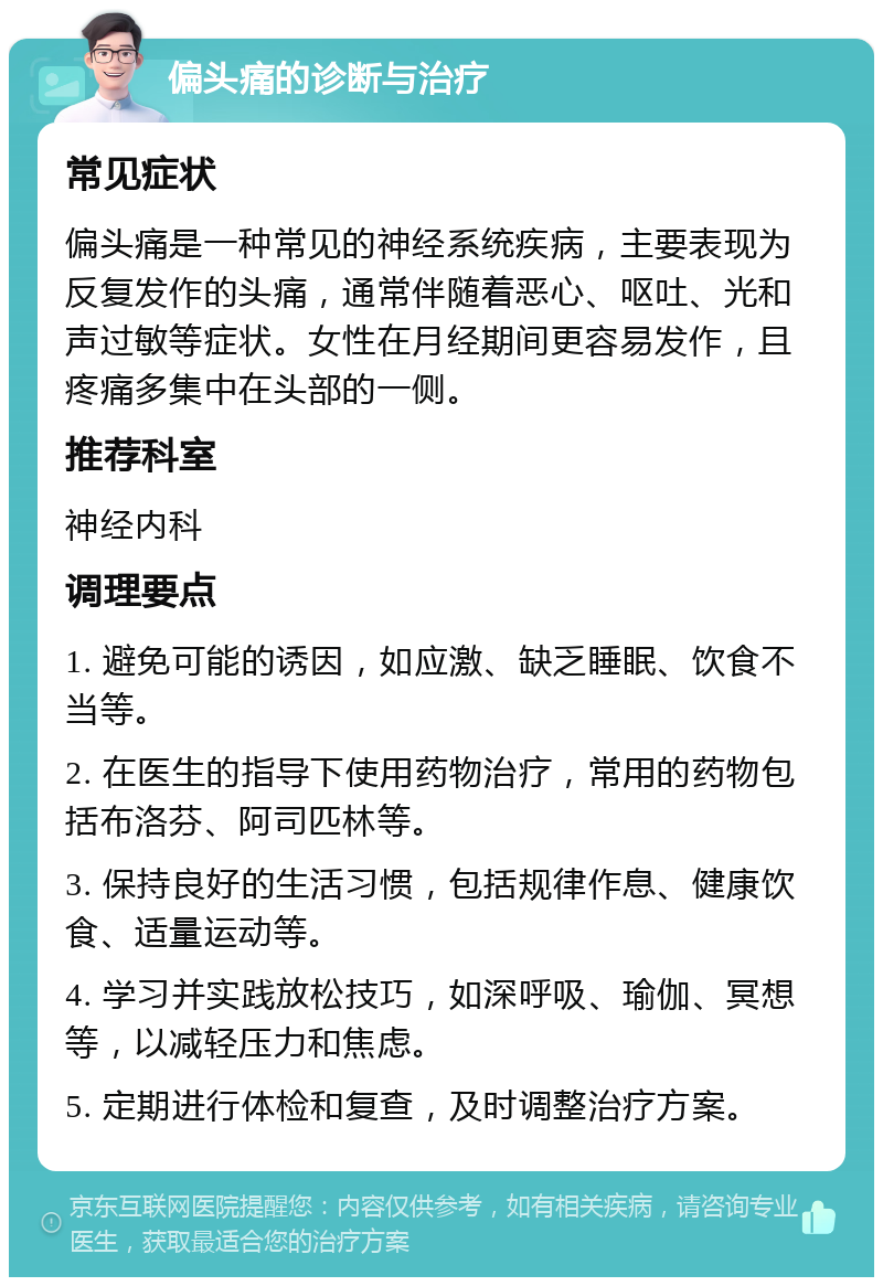 偏头痛的诊断与治疗 常见症状 偏头痛是一种常见的神经系统疾病，主要表现为反复发作的头痛，通常伴随着恶心、呕吐、光和声过敏等症状。女性在月经期间更容易发作，且疼痛多集中在头部的一侧。 推荐科室 神经内科 调理要点 1. 避免可能的诱因，如应激、缺乏睡眠、饮食不当等。 2. 在医生的指导下使用药物治疗，常用的药物包括布洛芬、阿司匹林等。 3. 保持良好的生活习惯，包括规律作息、健康饮食、适量运动等。 4. 学习并实践放松技巧，如深呼吸、瑜伽、冥想等，以减轻压力和焦虑。 5. 定期进行体检和复查，及时调整治疗方案。