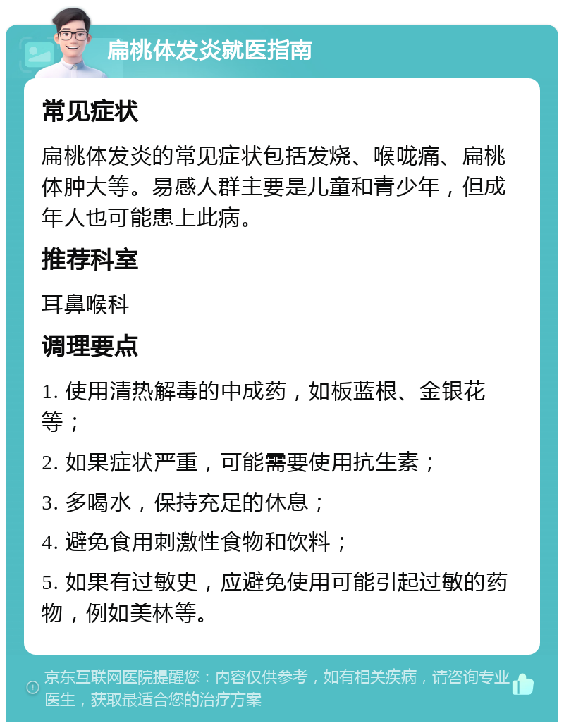 扁桃体发炎就医指南 常见症状 扁桃体发炎的常见症状包括发烧、喉咙痛、扁桃体肿大等。易感人群主要是儿童和青少年，但成年人也可能患上此病。 推荐科室 耳鼻喉科 调理要点 1. 使用清热解毒的中成药，如板蓝根、金银花等； 2. 如果症状严重，可能需要使用抗生素； 3. 多喝水，保持充足的休息； 4. 避免食用刺激性食物和饮料； 5. 如果有过敏史，应避免使用可能引起过敏的药物，例如美林等。