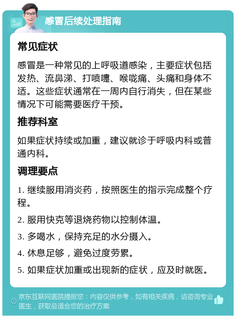 感冒后续处理指南 常见症状 感冒是一种常见的上呼吸道感染，主要症状包括发热、流鼻涕、打喷嚏、喉咙痛、头痛和身体不适。这些症状通常在一周内自行消失，但在某些情况下可能需要医疗干预。 推荐科室 如果症状持续或加重，建议就诊于呼吸内科或普通内科。 调理要点 1. 继续服用消炎药，按照医生的指示完成整个疗程。 2. 服用快克等退烧药物以控制体温。 3. 多喝水，保持充足的水分摄入。 4. 休息足够，避免过度劳累。 5. 如果症状加重或出现新的症状，应及时就医。