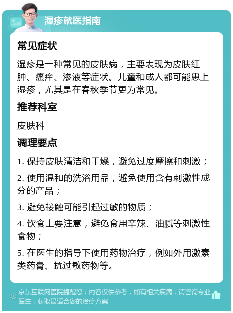 湿疹就医指南 常见症状 湿疹是一种常见的皮肤病，主要表现为皮肤红肿、瘙痒、渗液等症状。儿童和成人都可能患上湿疹，尤其是在春秋季节更为常见。 推荐科室 皮肤科 调理要点 1. 保持皮肤清洁和干燥，避免过度摩擦和刺激； 2. 使用温和的洗浴用品，避免使用含有刺激性成分的产品； 3. 避免接触可能引起过敏的物质； 4. 饮食上要注意，避免食用辛辣、油腻等刺激性食物； 5. 在医生的指导下使用药物治疗，例如外用激素类药膏、抗过敏药物等。