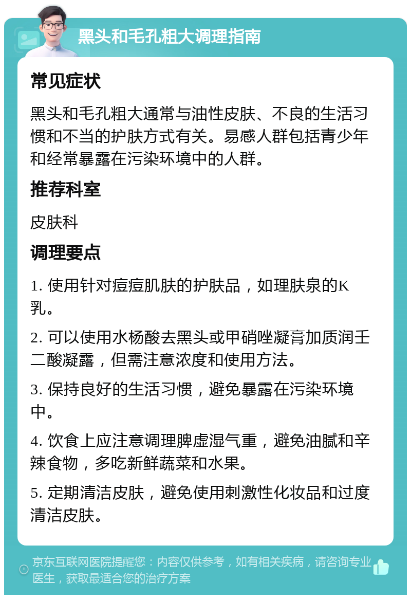 黑头和毛孔粗大调理指南 常见症状 黑头和毛孔粗大通常与油性皮肤、不良的生活习惯和不当的护肤方式有关。易感人群包括青少年和经常暴露在污染环境中的人群。 推荐科室 皮肤科 调理要点 1. 使用针对痘痘肌肤的护肤品，如理肤泉的K乳。 2. 可以使用水杨酸去黑头或甲硝唑凝膏加质润壬二酸凝露，但需注意浓度和使用方法。 3. 保持良好的生活习惯，避免暴露在污染环境中。 4. 饮食上应注意调理脾虚湿气重，避免油腻和辛辣食物，多吃新鲜蔬菜和水果。 5. 定期清洁皮肤，避免使用刺激性化妆品和过度清洁皮肤。