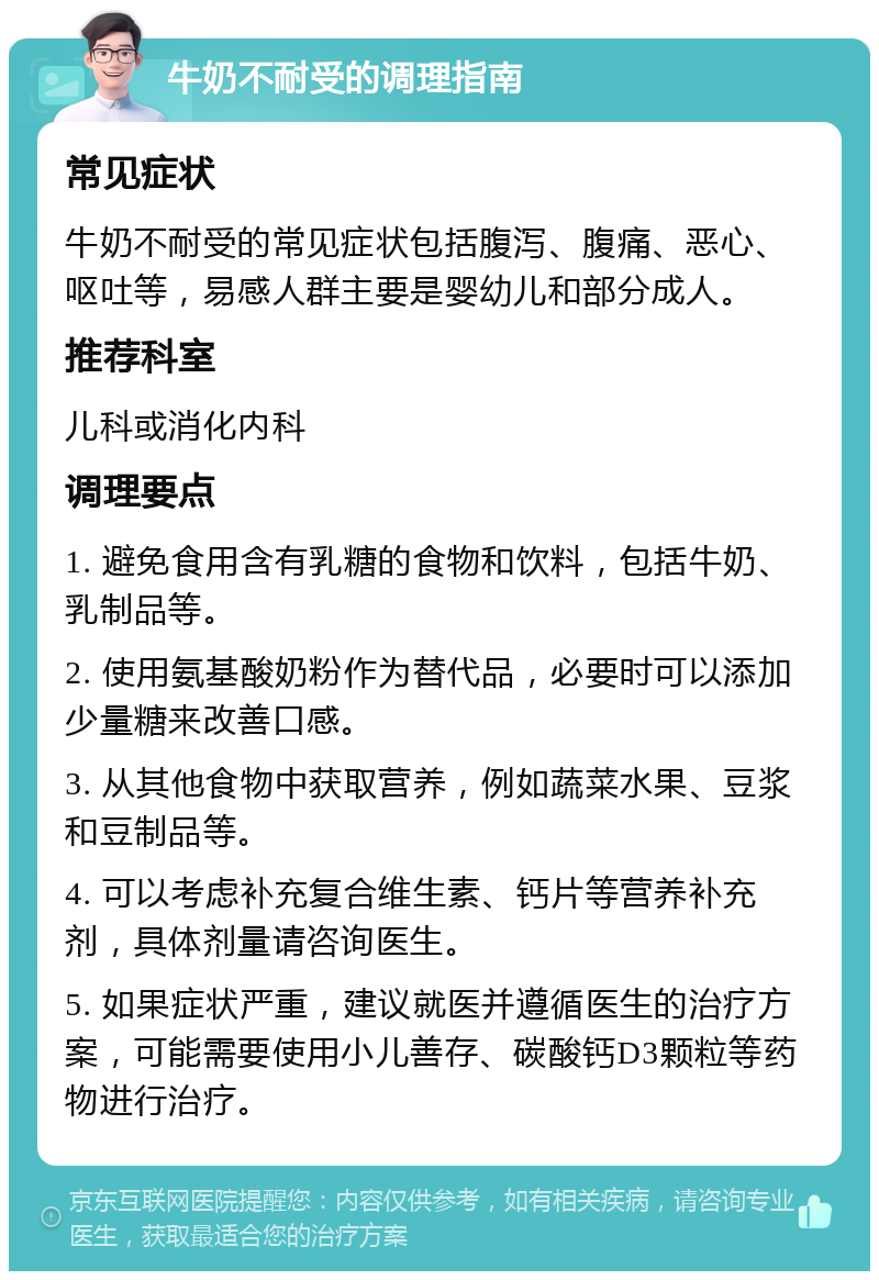 牛奶不耐受的调理指南 常见症状 牛奶不耐受的常见症状包括腹泻、腹痛、恶心、呕吐等，易感人群主要是婴幼儿和部分成人。 推荐科室 儿科或消化内科 调理要点 1. 避免食用含有乳糖的食物和饮料，包括牛奶、乳制品等。 2. 使用氨基酸奶粉作为替代品，必要时可以添加少量糖来改善口感。 3. 从其他食物中获取营养，例如蔬菜水果、豆浆和豆制品等。 4. 可以考虑补充复合维生素、钙片等营养补充剂，具体剂量请咨询医生。 5. 如果症状严重，建议就医并遵循医生的治疗方案，可能需要使用小儿善存、碳酸钙D3颗粒等药物进行治疗。