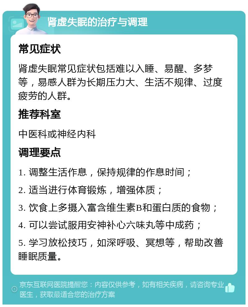 肾虚失眠的治疗与调理 常见症状 肾虚失眠常见症状包括难以入睡、易醒、多梦等，易感人群为长期压力大、生活不规律、过度疲劳的人群。 推荐科室 中医科或神经内科 调理要点 1. 调整生活作息，保持规律的作息时间； 2. 适当进行体育锻炼，增强体质； 3. 饮食上多摄入富含维生素B和蛋白质的食物； 4. 可以尝试服用安神补心六味丸等中成药； 5. 学习放松技巧，如深呼吸、冥想等，帮助改善睡眠质量。