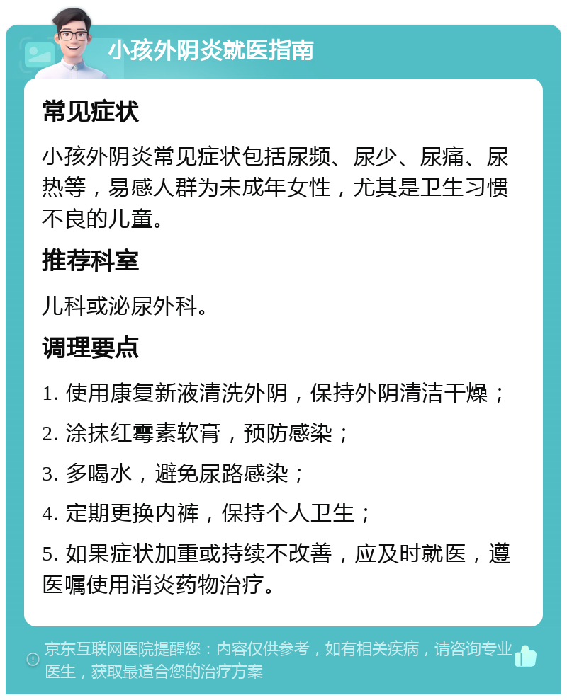 小孩外阴炎就医指南 常见症状 小孩外阴炎常见症状包括尿频、尿少、尿痛、尿热等，易感人群为未成年女性，尤其是卫生习惯不良的儿童。 推荐科室 儿科或泌尿外科。 调理要点 1. 使用康复新液清洗外阴，保持外阴清洁干燥； 2. 涂抹红霉素软膏，预防感染； 3. 多喝水，避免尿路感染； 4. 定期更换内裤，保持个人卫生； 5. 如果症状加重或持续不改善，应及时就医，遵医嘱使用消炎药物治疗。