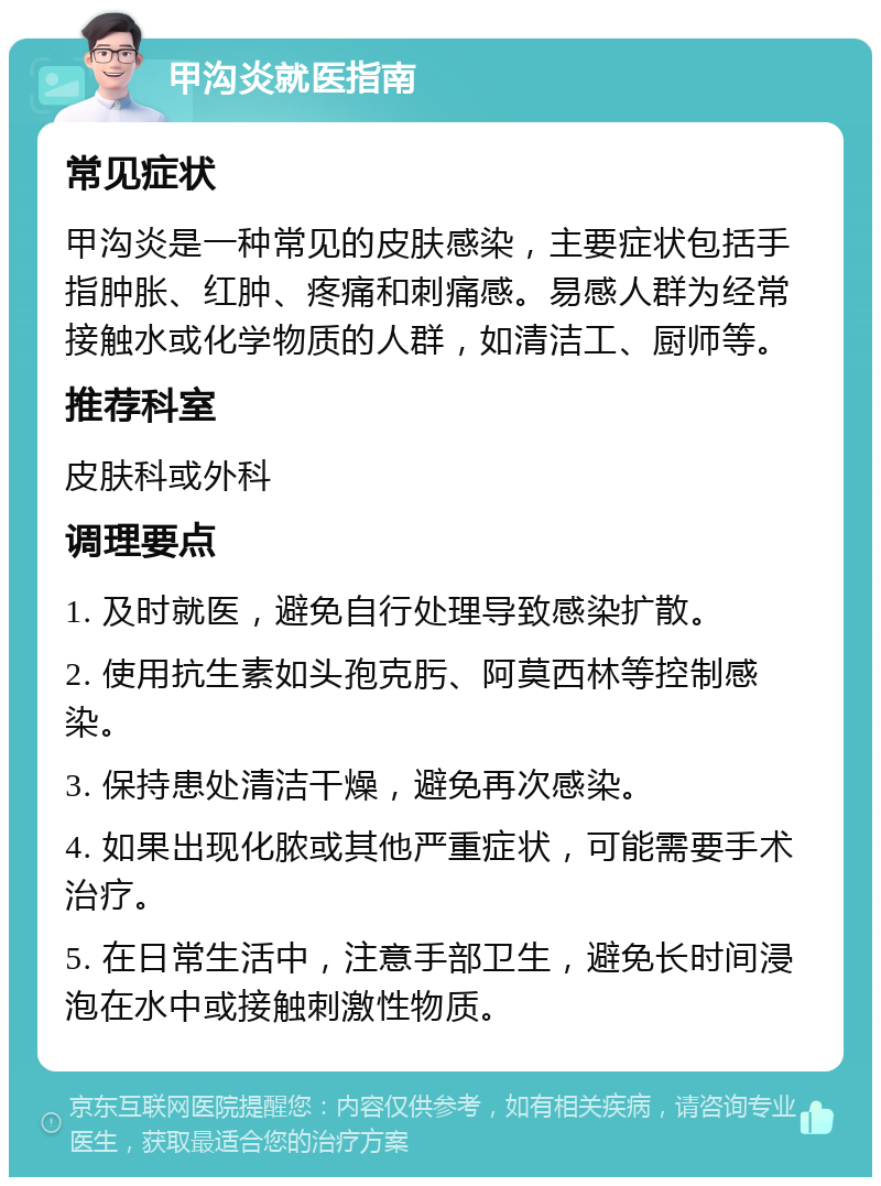 甲沟炎就医指南 常见症状 甲沟炎是一种常见的皮肤感染，主要症状包括手指肿胀、红肿、疼痛和刺痛感。易感人群为经常接触水或化学物质的人群，如清洁工、厨师等。 推荐科室 皮肤科或外科 调理要点 1. 及时就医，避免自行处理导致感染扩散。 2. 使用抗生素如头孢克肟、阿莫西林等控制感染。 3. 保持患处清洁干燥，避免再次感染。 4. 如果出现化脓或其他严重症状，可能需要手术治疗。 5. 在日常生活中，注意手部卫生，避免长时间浸泡在水中或接触刺激性物质。