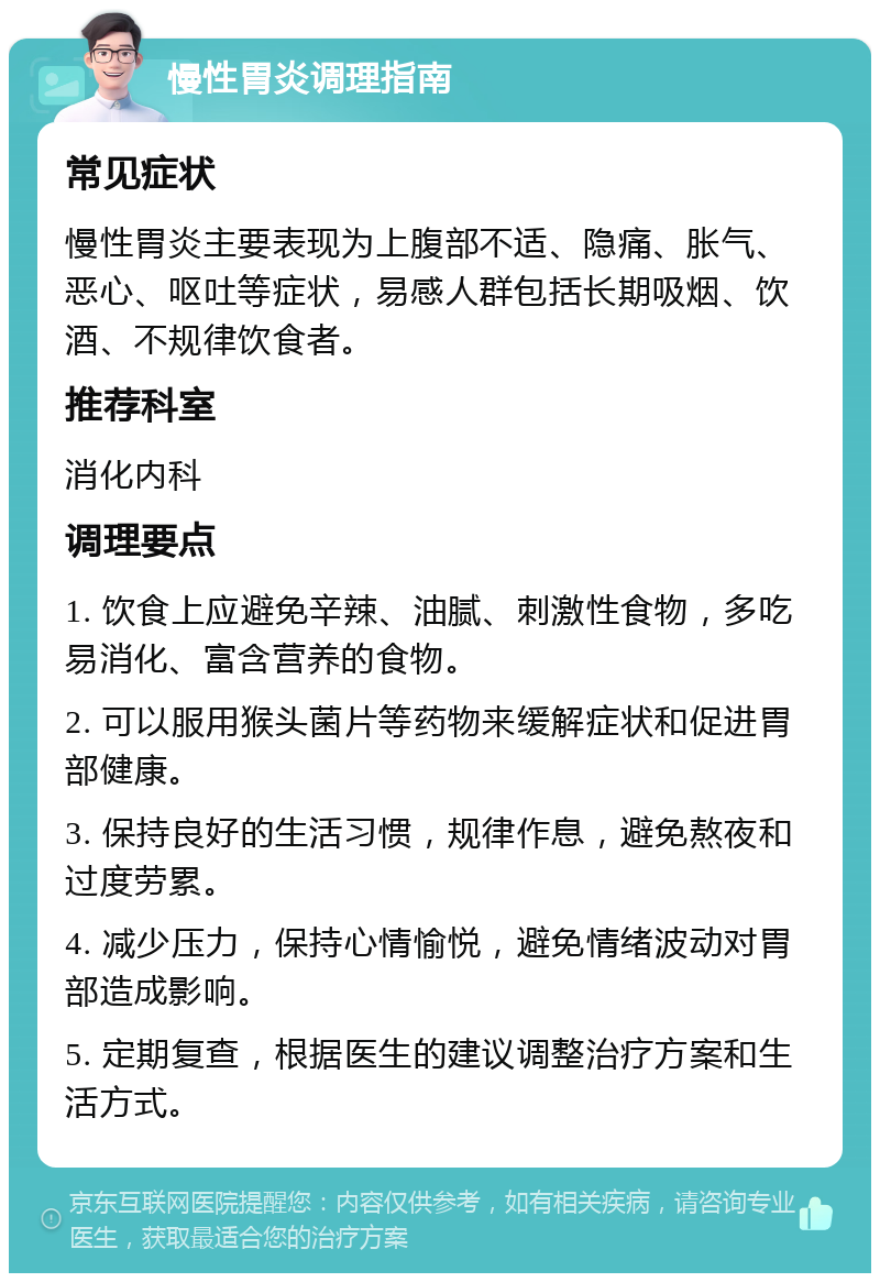 慢性胃炎调理指南 常见症状 慢性胃炎主要表现为上腹部不适、隐痛、胀气、恶心、呕吐等症状，易感人群包括长期吸烟、饮酒、不规律饮食者。 推荐科室 消化内科 调理要点 1. 饮食上应避免辛辣、油腻、刺激性食物，多吃易消化、富含营养的食物。 2. 可以服用猴头菌片等药物来缓解症状和促进胃部健康。 3. 保持良好的生活习惯，规律作息，避免熬夜和过度劳累。 4. 减少压力，保持心情愉悦，避免情绪波动对胃部造成影响。 5. 定期复查，根据医生的建议调整治疗方案和生活方式。