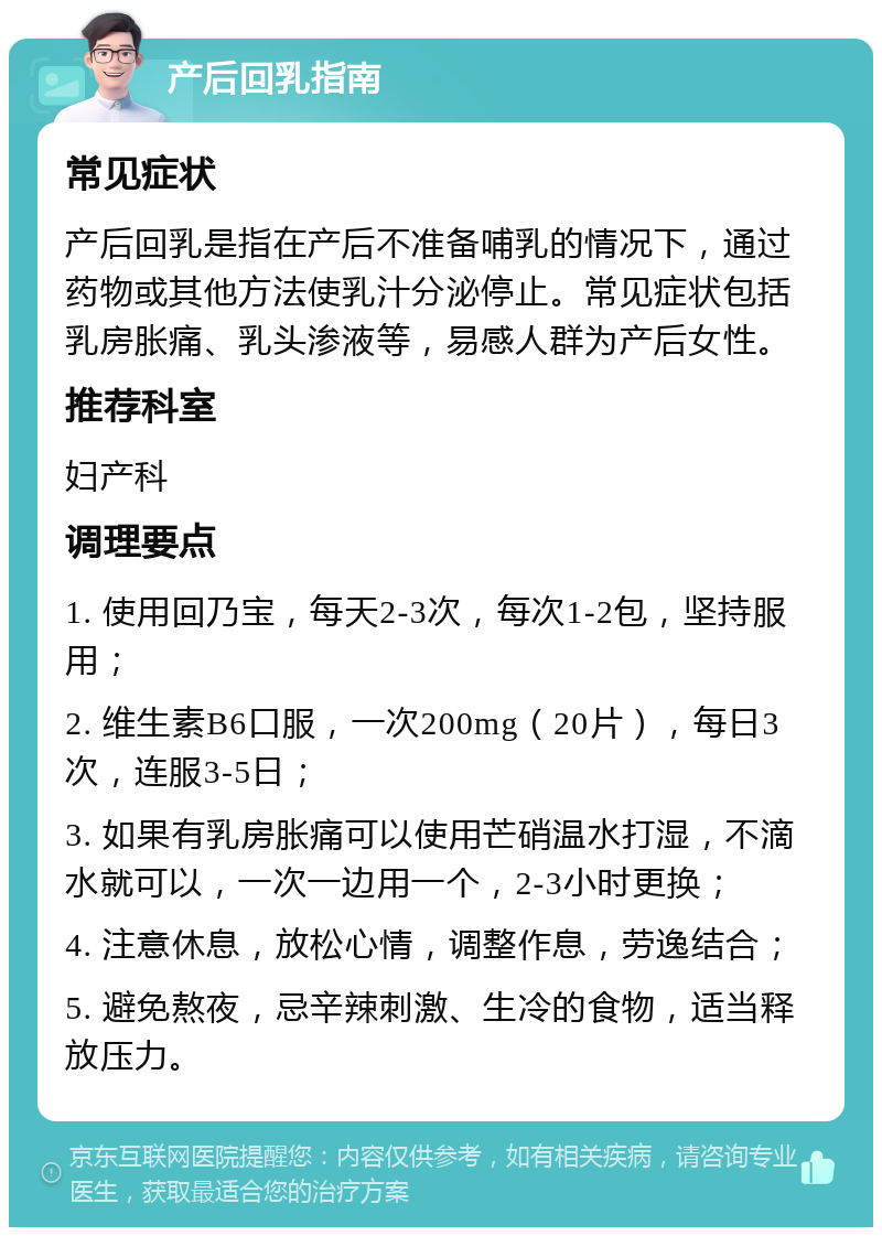 产后回乳指南 常见症状 产后回乳是指在产后不准备哺乳的情况下，通过药物或其他方法使乳汁分泌停止。常见症状包括乳房胀痛、乳头渗液等，易感人群为产后女性。 推荐科室 妇产科 调理要点 1. 使用回乃宝，每天2-3次，每次1-2包，坚持服用； 2. 维生素B6口服，一次200mg（20片），每日3次，连服3-5日； 3. 如果有乳房胀痛可以使用芒硝温水打湿，不滴水就可以，一次一边用一个，2-3小时更换； 4. 注意休息，放松心情，调整作息，劳逸结合； 5. 避免熬夜，忌辛辣刺激、生冷的食物，适当释放压力。