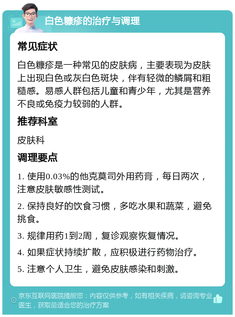 白色糠疹的治疗与调理 常见症状 白色糠疹是一种常见的皮肤病，主要表现为皮肤上出现白色或灰白色斑块，伴有轻微的鳞屑和粗糙感。易感人群包括儿童和青少年，尤其是营养不良或免疫力较弱的人群。 推荐科室 皮肤科 调理要点 1. 使用0.03%的他克莫司外用药膏，每日两次，注意皮肤敏感性测试。 2. 保持良好的饮食习惯，多吃水果和蔬菜，避免挑食。 3. 规律用药1到2周，复诊观察恢复情况。 4. 如果症状持续扩散，应积极进行药物治疗。 5. 注意个人卫生，避免皮肤感染和刺激。