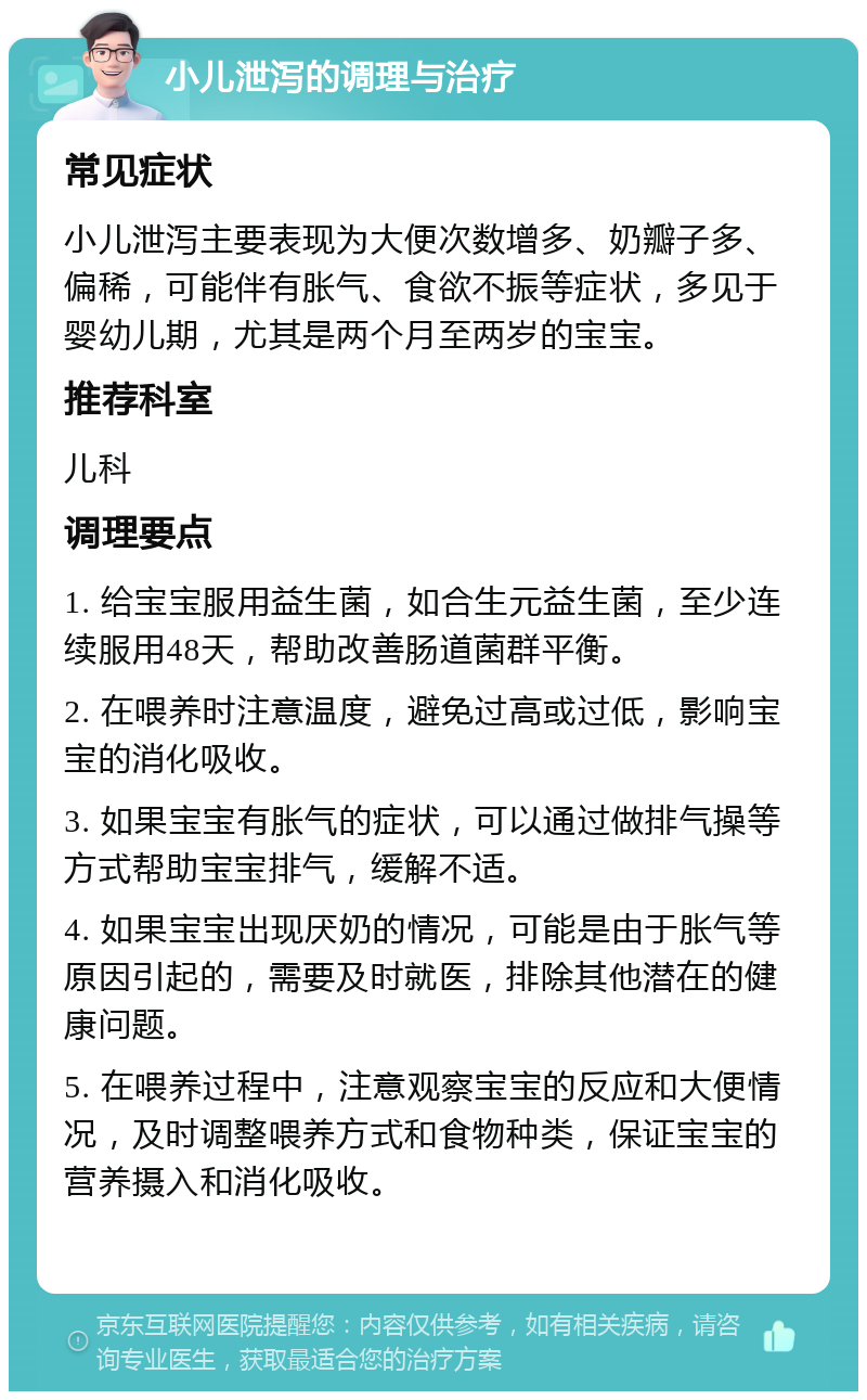 小儿泄泻的调理与治疗 常见症状 小儿泄泻主要表现为大便次数增多、奶瓣子多、偏稀，可能伴有胀气、食欲不振等症状，多见于婴幼儿期，尤其是两个月至两岁的宝宝。 推荐科室 儿科 调理要点 1. 给宝宝服用益生菌，如合生元益生菌，至少连续服用48天，帮助改善肠道菌群平衡。 2. 在喂养时注意温度，避免过高或过低，影响宝宝的消化吸收。 3. 如果宝宝有胀气的症状，可以通过做排气操等方式帮助宝宝排气，缓解不适。 4. 如果宝宝出现厌奶的情况，可能是由于胀气等原因引起的，需要及时就医，排除其他潜在的健康问题。 5. 在喂养过程中，注意观察宝宝的反应和大便情况，及时调整喂养方式和食物种类，保证宝宝的营养摄入和消化吸收。