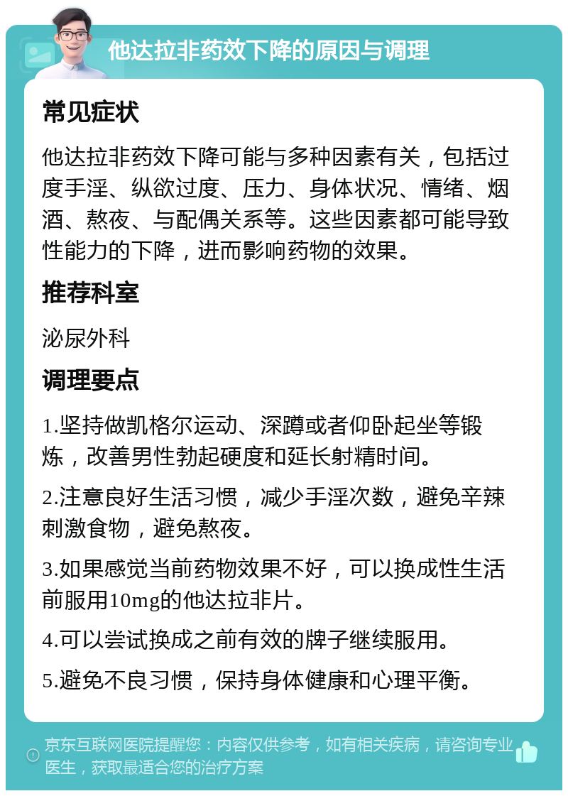 他达拉非药效下降的原因与调理 常见症状 他达拉非药效下降可能与多种因素有关，包括过度手淫、纵欲过度、压力、身体状况、情绪、烟酒、熬夜、与配偶关系等。这些因素都可能导致性能力的下降，进而影响药物的效果。 推荐科室 泌尿外科 调理要点 1.坚持做凯格尔运动、深蹲或者仰卧起坐等锻炼，改善男性勃起硬度和延长射精时间。 2.注意良好生活习惯，减少手淫次数，避免辛辣刺激食物，避免熬夜。 3.如果感觉当前药物效果不好，可以换成性生活前服用10mg的他达拉非片。 4.可以尝试换成之前有效的牌子继续服用。 5.避免不良习惯，保持身体健康和心理平衡。