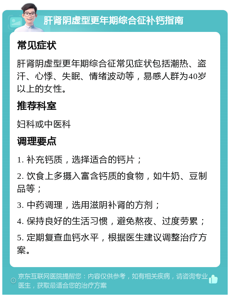 肝肾阴虚型更年期综合征补钙指南 常见症状 肝肾阴虚型更年期综合征常见症状包括潮热、盗汗、心悸、失眠、情绪波动等，易感人群为40岁以上的女性。 推荐科室 妇科或中医科 调理要点 1. 补充钙质，选择适合的钙片； 2. 饮食上多摄入富含钙质的食物，如牛奶、豆制品等； 3. 中药调理，选用滋阴补肾的方剂； 4. 保持良好的生活习惯，避免熬夜、过度劳累； 5. 定期复查血钙水平，根据医生建议调整治疗方案。