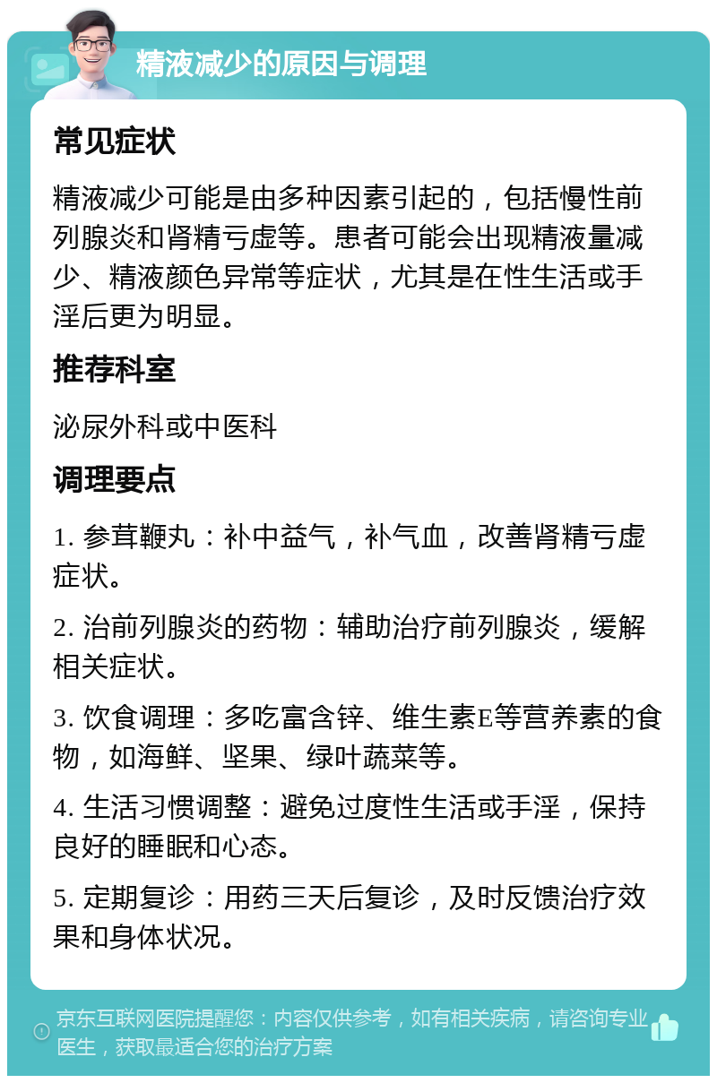 精液减少的原因与调理 常见症状 精液减少可能是由多种因素引起的，包括慢性前列腺炎和肾精亏虚等。患者可能会出现精液量减少、精液颜色异常等症状，尤其是在性生活或手淫后更为明显。 推荐科室 泌尿外科或中医科 调理要点 1. 参茸鞭丸：补中益气，补气血，改善肾精亏虚症状。 2. 治前列腺炎的药物：辅助治疗前列腺炎，缓解相关症状。 3. 饮食调理：多吃富含锌、维生素E等营养素的食物，如海鲜、坚果、绿叶蔬菜等。 4. 生活习惯调整：避免过度性生活或手淫，保持良好的睡眠和心态。 5. 定期复诊：用药三天后复诊，及时反馈治疗效果和身体状况。