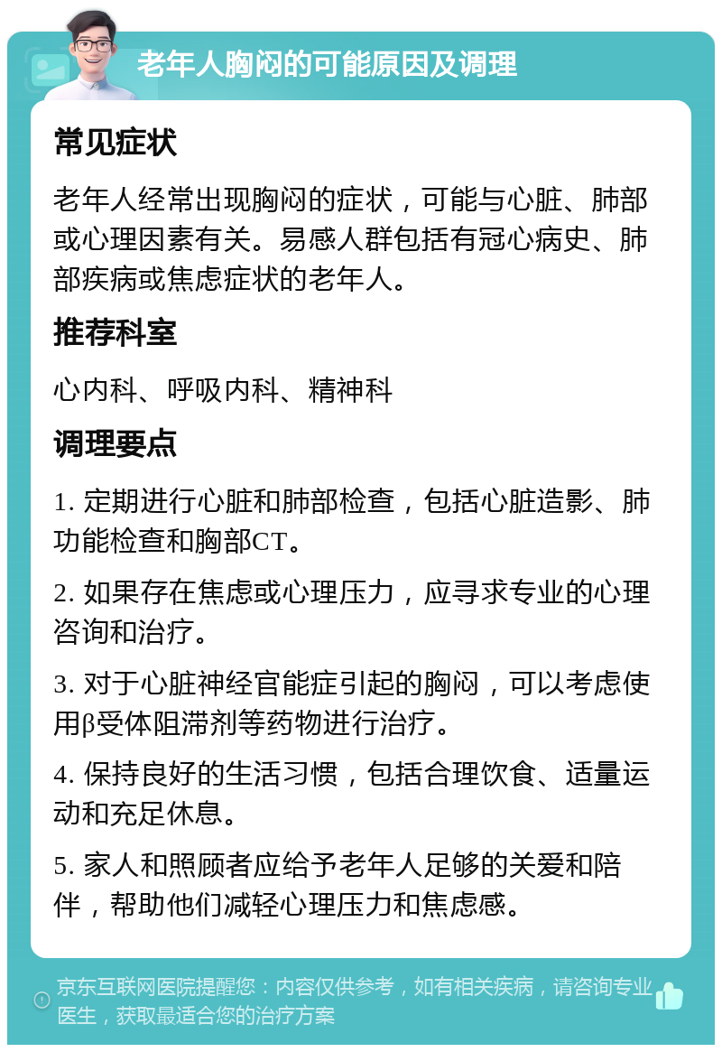 老年人胸闷的可能原因及调理 常见症状 老年人经常出现胸闷的症状，可能与心脏、肺部或心理因素有关。易感人群包括有冠心病史、肺部疾病或焦虑症状的老年人。 推荐科室 心内科、呼吸内科、精神科 调理要点 1. 定期进行心脏和肺部检查，包括心脏造影、肺功能检查和胸部CT。 2. 如果存在焦虑或心理压力，应寻求专业的心理咨询和治疗。 3. 对于心脏神经官能症引起的胸闷，可以考虑使用β受体阻滞剂等药物进行治疗。 4. 保持良好的生活习惯，包括合理饮食、适量运动和充足休息。 5. 家人和照顾者应给予老年人足够的关爱和陪伴，帮助他们减轻心理压力和焦虑感。