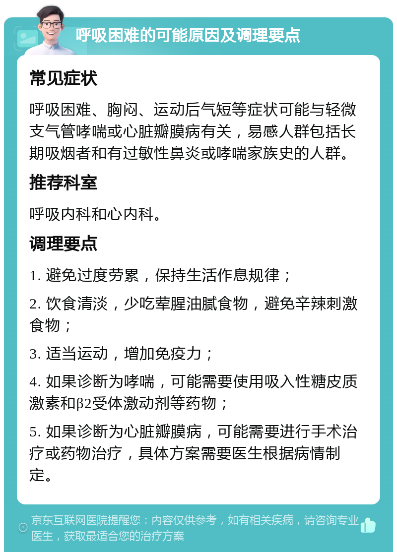 呼吸困难的可能原因及调理要点 常见症状 呼吸困难、胸闷、运动后气短等症状可能与轻微支气管哮喘或心脏瓣膜病有关，易感人群包括长期吸烟者和有过敏性鼻炎或哮喘家族史的人群。 推荐科室 呼吸内科和心内科。 调理要点 1. 避免过度劳累，保持生活作息规律； 2. 饮食清淡，少吃荤腥油腻食物，避免辛辣刺激食物； 3. 适当运动，增加免疫力； 4. 如果诊断为哮喘，可能需要使用吸入性糖皮质激素和β2受体激动剂等药物； 5. 如果诊断为心脏瓣膜病，可能需要进行手术治疗或药物治疗，具体方案需要医生根据病情制定。