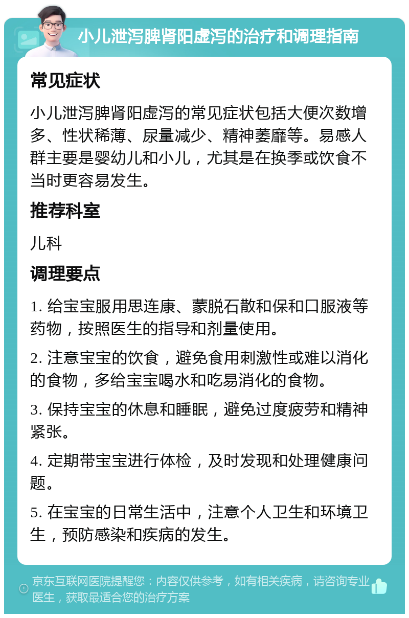 小儿泄泻脾肾阳虚泻的治疗和调理指南 常见症状 小儿泄泻脾肾阳虚泻的常见症状包括大便次数增多、性状稀薄、尿量减少、精神萎靡等。易感人群主要是婴幼儿和小儿，尤其是在换季或饮食不当时更容易发生。 推荐科室 儿科 调理要点 1. 给宝宝服用思连康、蒙脱石散和保和口服液等药物，按照医生的指导和剂量使用。 2. 注意宝宝的饮食，避免食用刺激性或难以消化的食物，多给宝宝喝水和吃易消化的食物。 3. 保持宝宝的休息和睡眠，避免过度疲劳和精神紧张。 4. 定期带宝宝进行体检，及时发现和处理健康问题。 5. 在宝宝的日常生活中，注意个人卫生和环境卫生，预防感染和疾病的发生。