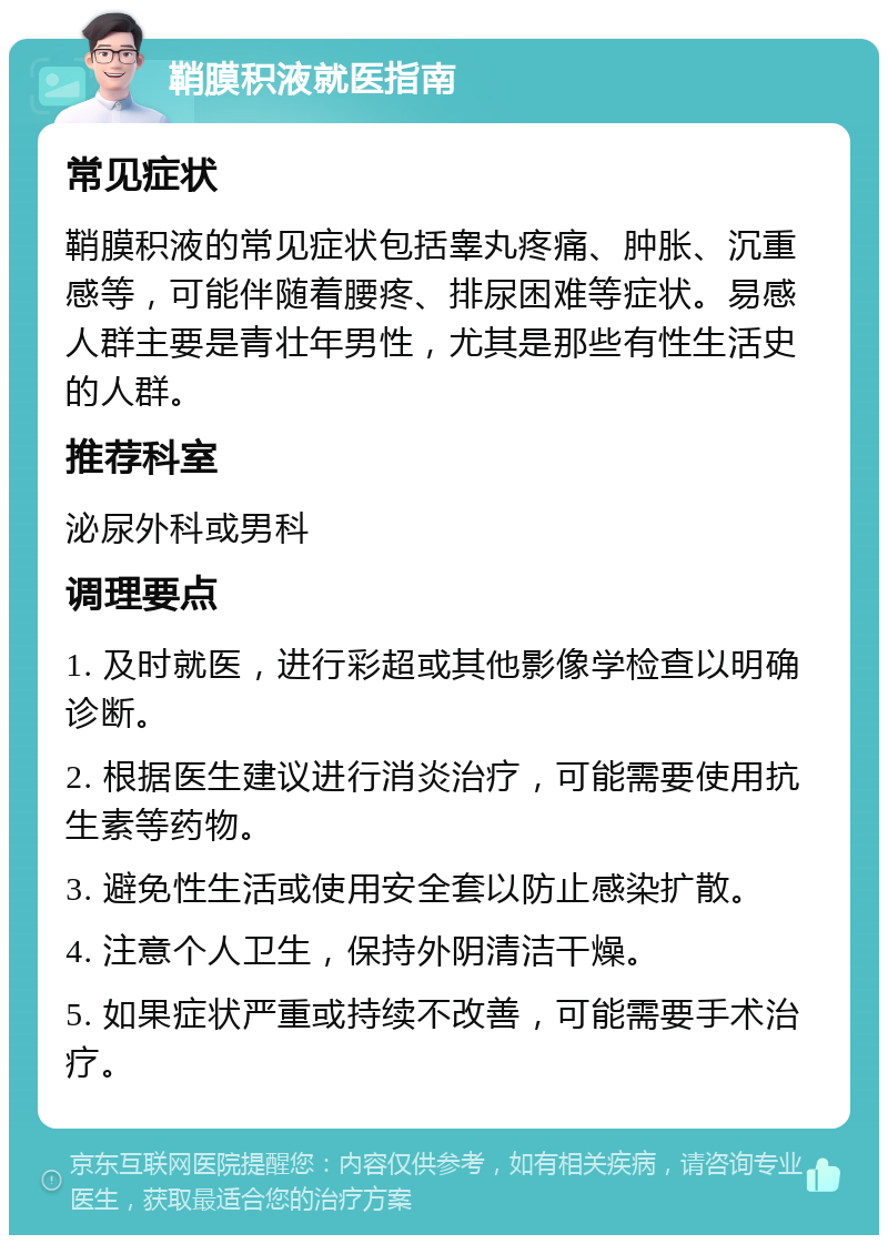 鞘膜积液就医指南 常见症状 鞘膜积液的常见症状包括睾丸疼痛、肿胀、沉重感等，可能伴随着腰疼、排尿困难等症状。易感人群主要是青壮年男性，尤其是那些有性生活史的人群。 推荐科室 泌尿外科或男科 调理要点 1. 及时就医，进行彩超或其他影像学检查以明确诊断。 2. 根据医生建议进行消炎治疗，可能需要使用抗生素等药物。 3. 避免性生活或使用安全套以防止感染扩散。 4. 注意个人卫生，保持外阴清洁干燥。 5. 如果症状严重或持续不改善，可能需要手术治疗。