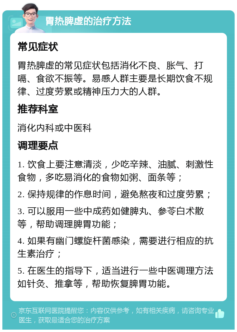 胃热脾虚的治疗方法 常见症状 胃热脾虚的常见症状包括消化不良、胀气、打嗝、食欲不振等。易感人群主要是长期饮食不规律、过度劳累或精神压力大的人群。 推荐科室 消化内科或中医科 调理要点 1. 饮食上要注意清淡，少吃辛辣、油腻、刺激性食物，多吃易消化的食物如粥、面条等； 2. 保持规律的作息时间，避免熬夜和过度劳累； 3. 可以服用一些中成药如健脾丸、参苓白术散等，帮助调理脾胃功能； 4. 如果有幽门螺旋杆菌感染，需要进行相应的抗生素治疗； 5. 在医生的指导下，适当进行一些中医调理方法如针灸、推拿等，帮助恢复脾胃功能。