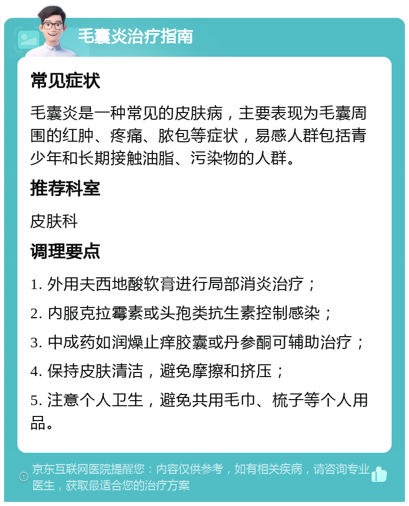 毛囊炎治疗指南 常见症状 毛囊炎是一种常见的皮肤病，主要表现为毛囊周围的红肿、疼痛、脓包等症状，易感人群包括青少年和长期接触油脂、污染物的人群。 推荐科室 皮肤科 调理要点 1. 外用夫西地酸软膏进行局部消炎治疗； 2. 内服克拉霉素或头孢类抗生素控制感染； 3. 中成药如润燥止痒胶囊或丹参酮可辅助治疗； 4. 保持皮肤清洁，避免摩擦和挤压； 5. 注意个人卫生，避免共用毛巾、梳子等个人用品。