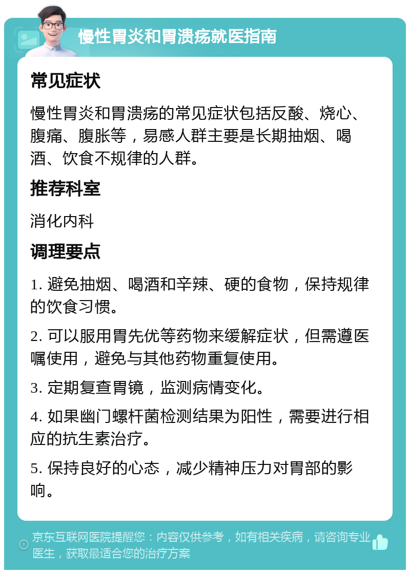 慢性胃炎和胃溃疡就医指南 常见症状 慢性胃炎和胃溃疡的常见症状包括反酸、烧心、腹痛、腹胀等，易感人群主要是长期抽烟、喝酒、饮食不规律的人群。 推荐科室 消化内科 调理要点 1. 避免抽烟、喝酒和辛辣、硬的食物，保持规律的饮食习惯。 2. 可以服用胃先优等药物来缓解症状，但需遵医嘱使用，避免与其他药物重复使用。 3. 定期复查胃镜，监测病情变化。 4. 如果幽门螺杆菌检测结果为阳性，需要进行相应的抗生素治疗。 5. 保持良好的心态，减少精神压力对胃部的影响。