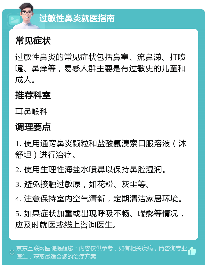 过敏性鼻炎就医指南 常见症状 过敏性鼻炎的常见症状包括鼻塞、流鼻涕、打喷嚏、鼻痒等，易感人群主要是有过敏史的儿童和成人。 推荐科室 耳鼻喉科 调理要点 1. 使用通窍鼻炎颗粒和盐酸氨溴索口服溶液（沐舒坦）进行治疗。 2. 使用生理性海盐水喷鼻以保持鼻腔湿润。 3. 避免接触过敏原，如花粉、灰尘等。 4. 注意保持室内空气清新，定期清洁家居环境。 5. 如果症状加重或出现呼吸不畅、喘憋等情况，应及时就医或线上咨询医生。