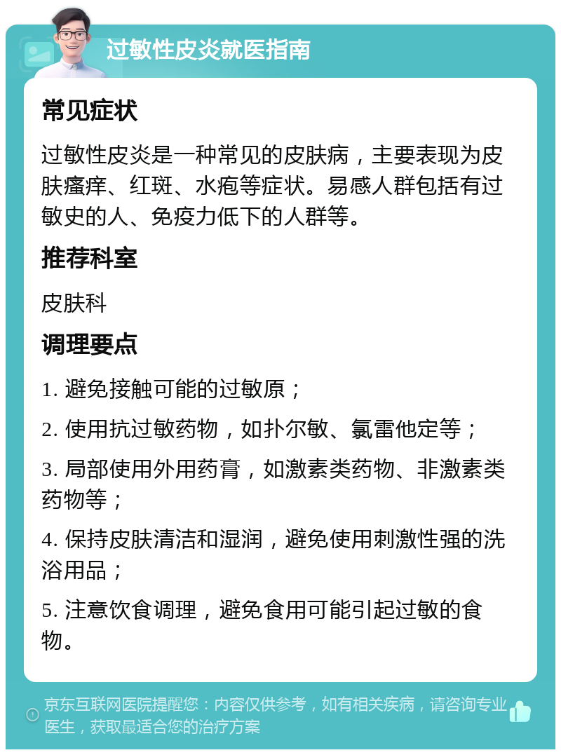 过敏性皮炎就医指南 常见症状 过敏性皮炎是一种常见的皮肤病，主要表现为皮肤瘙痒、红斑、水疱等症状。易感人群包括有过敏史的人、免疫力低下的人群等。 推荐科室 皮肤科 调理要点 1. 避免接触可能的过敏原； 2. 使用抗过敏药物，如扑尔敏、氯雷他定等； 3. 局部使用外用药膏，如激素类药物、非激素类药物等； 4. 保持皮肤清洁和湿润，避免使用刺激性强的洗浴用品； 5. 注意饮食调理，避免食用可能引起过敏的食物。