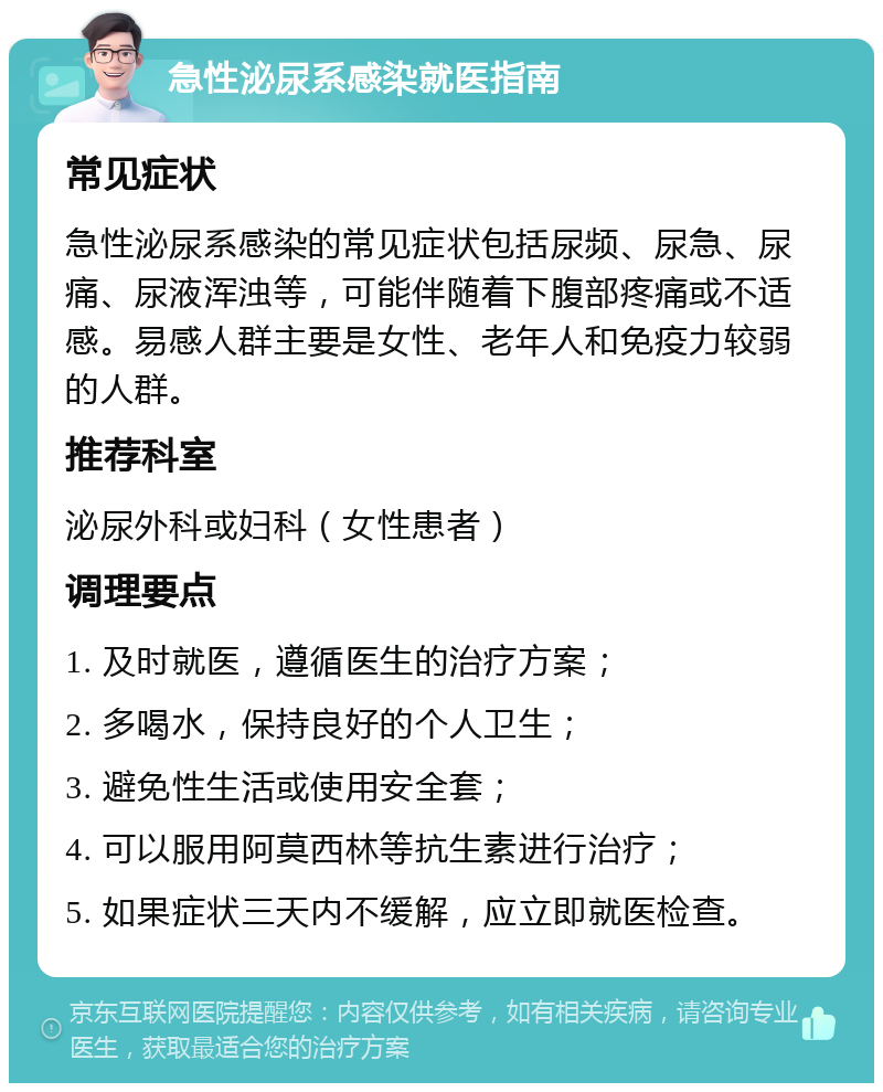 急性泌尿系感染就医指南 常见症状 急性泌尿系感染的常见症状包括尿频、尿急、尿痛、尿液浑浊等，可能伴随着下腹部疼痛或不适感。易感人群主要是女性、老年人和免疫力较弱的人群。 推荐科室 泌尿外科或妇科（女性患者） 调理要点 1. 及时就医，遵循医生的治疗方案； 2. 多喝水，保持良好的个人卫生； 3. 避免性生活或使用安全套； 4. 可以服用阿莫西林等抗生素进行治疗； 5. 如果症状三天内不缓解，应立即就医检查。