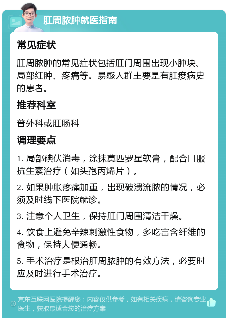 肛周脓肿就医指南 常见症状 肛周脓肿的常见症状包括肛门周围出现小肿块、局部红肿、疼痛等。易感人群主要是有肛瘘病史的患者。 推荐科室 普外科或肛肠科 调理要点 1. 局部碘伏消毒，涂抹莫匹罗星软膏，配合口服抗生素治疗（如头孢丙烯片）。 2. 如果肿胀疼痛加重，出现破溃流脓的情况，必须及时线下医院就诊。 3. 注意个人卫生，保持肛门周围清洁干燥。 4. 饮食上避免辛辣刺激性食物，多吃富含纤维的食物，保持大便通畅。 5. 手术治疗是根治肛周脓肿的有效方法，必要时应及时进行手术治疗。