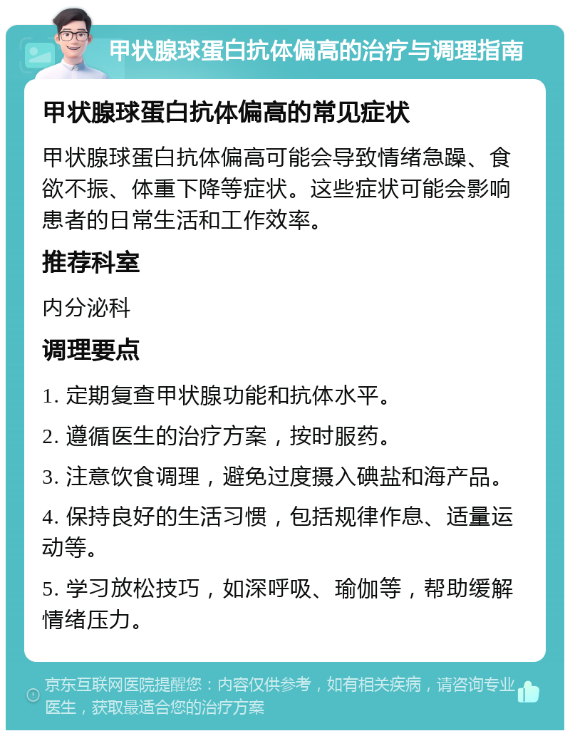 甲状腺球蛋白抗体偏高的治疗与调理指南 甲状腺球蛋白抗体偏高的常见症状 甲状腺球蛋白抗体偏高可能会导致情绪急躁、食欲不振、体重下降等症状。这些症状可能会影响患者的日常生活和工作效率。 推荐科室 内分泌科 调理要点 1. 定期复查甲状腺功能和抗体水平。 2. 遵循医生的治疗方案，按时服药。 3. 注意饮食调理，避免过度摄入碘盐和海产品。 4. 保持良好的生活习惯，包括规律作息、适量运动等。 5. 学习放松技巧，如深呼吸、瑜伽等，帮助缓解情绪压力。