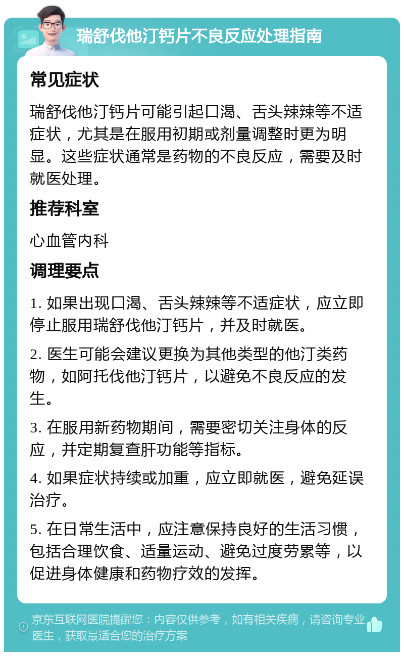 瑞舒伐他汀钙片不良反应处理指南 常见症状 瑞舒伐他汀钙片可能引起口渴、舌头辣辣等不适症状，尤其是在服用初期或剂量调整时更为明显。这些症状通常是药物的不良反应，需要及时就医处理。 推荐科室 心血管内科 调理要点 1. 如果出现口渴、舌头辣辣等不适症状，应立即停止服用瑞舒伐他汀钙片，并及时就医。 2. 医生可能会建议更换为其他类型的他汀类药物，如阿托伐他汀钙片，以避免不良反应的发生。 3. 在服用新药物期间，需要密切关注身体的反应，并定期复查肝功能等指标。 4. 如果症状持续或加重，应立即就医，避免延误治疗。 5. 在日常生活中，应注意保持良好的生活习惯，包括合理饮食、适量运动、避免过度劳累等，以促进身体健康和药物疗效的发挥。