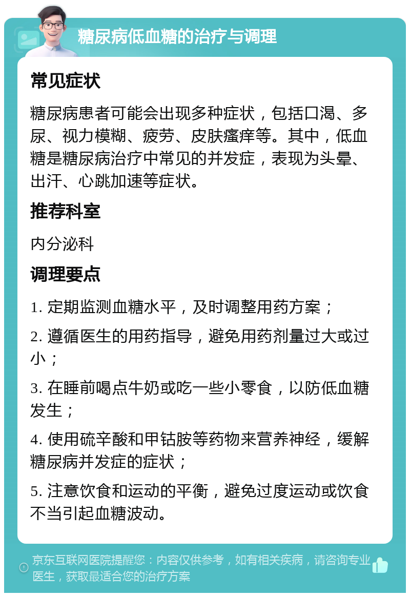 糖尿病低血糖的治疗与调理 常见症状 糖尿病患者可能会出现多种症状，包括口渴、多尿、视力模糊、疲劳、皮肤瘙痒等。其中，低血糖是糖尿病治疗中常见的并发症，表现为头晕、出汗、心跳加速等症状。 推荐科室 内分泌科 调理要点 1. 定期监测血糖水平，及时调整用药方案； 2. 遵循医生的用药指导，避免用药剂量过大或过小； 3. 在睡前喝点牛奶或吃一些小零食，以防低血糖发生； 4. 使用硫辛酸和甲钴胺等药物来营养神经，缓解糖尿病并发症的症状； 5. 注意饮食和运动的平衡，避免过度运动或饮食不当引起血糖波动。