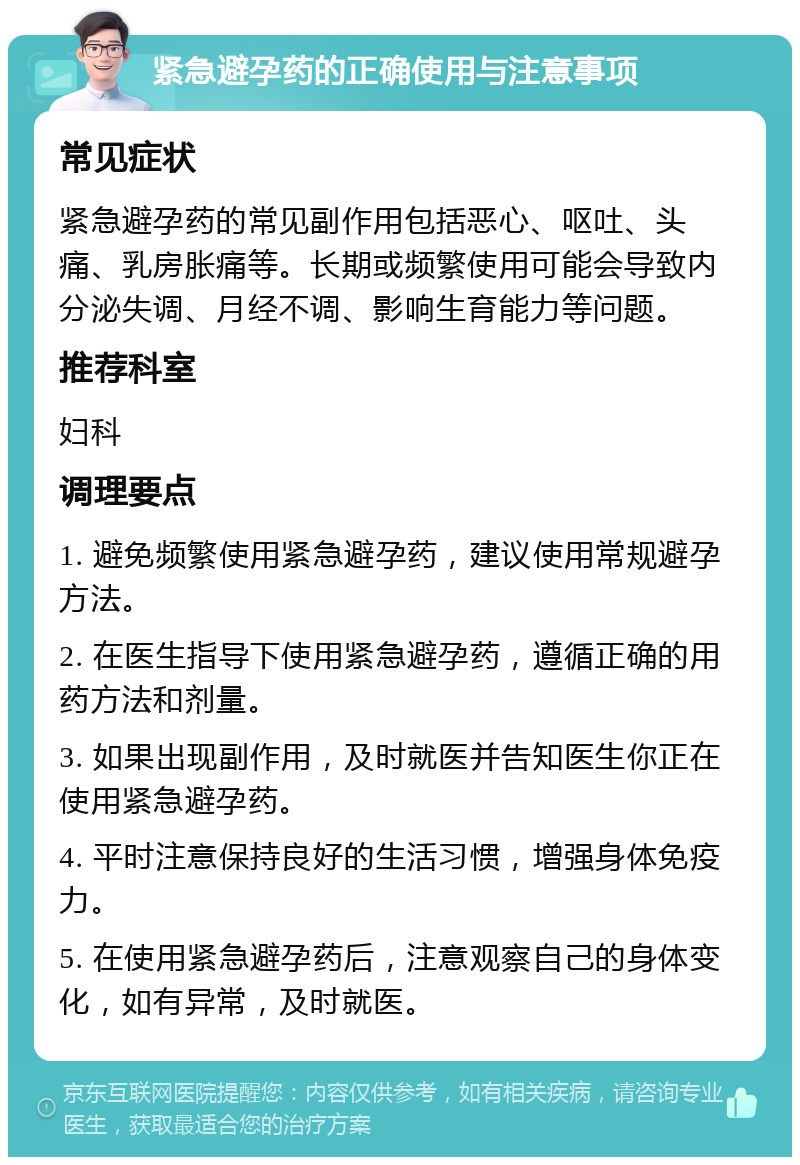 紧急避孕药的正确使用与注意事项 常见症状 紧急避孕药的常见副作用包括恶心、呕吐、头痛、乳房胀痛等。长期或频繁使用可能会导致内分泌失调、月经不调、影响生育能力等问题。 推荐科室 妇科 调理要点 1. 避免频繁使用紧急避孕药，建议使用常规避孕方法。 2. 在医生指导下使用紧急避孕药，遵循正确的用药方法和剂量。 3. 如果出现副作用，及时就医并告知医生你正在使用紧急避孕药。 4. 平时注意保持良好的生活习惯，增强身体免疫力。 5. 在使用紧急避孕药后，注意观察自己的身体变化，如有异常，及时就医。