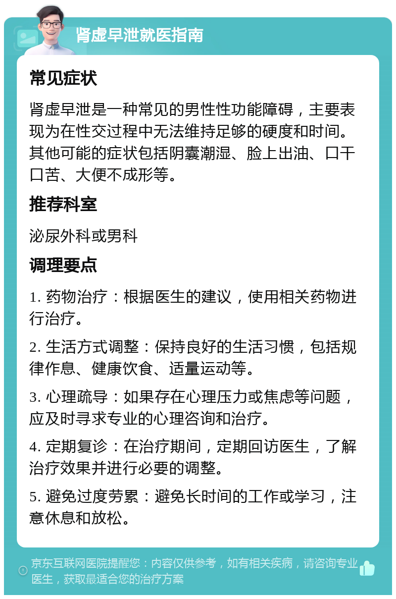 肾虚早泄就医指南 常见症状 肾虚早泄是一种常见的男性性功能障碍，主要表现为在性交过程中无法维持足够的硬度和时间。其他可能的症状包括阴囊潮湿、脸上出油、口干口苦、大便不成形等。 推荐科室 泌尿外科或男科 调理要点 1. 药物治疗：根据医生的建议，使用相关药物进行治疗。 2. 生活方式调整：保持良好的生活习惯，包括规律作息、健康饮食、适量运动等。 3. 心理疏导：如果存在心理压力或焦虑等问题，应及时寻求专业的心理咨询和治疗。 4. 定期复诊：在治疗期间，定期回访医生，了解治疗效果并进行必要的调整。 5. 避免过度劳累：避免长时间的工作或学习，注意休息和放松。