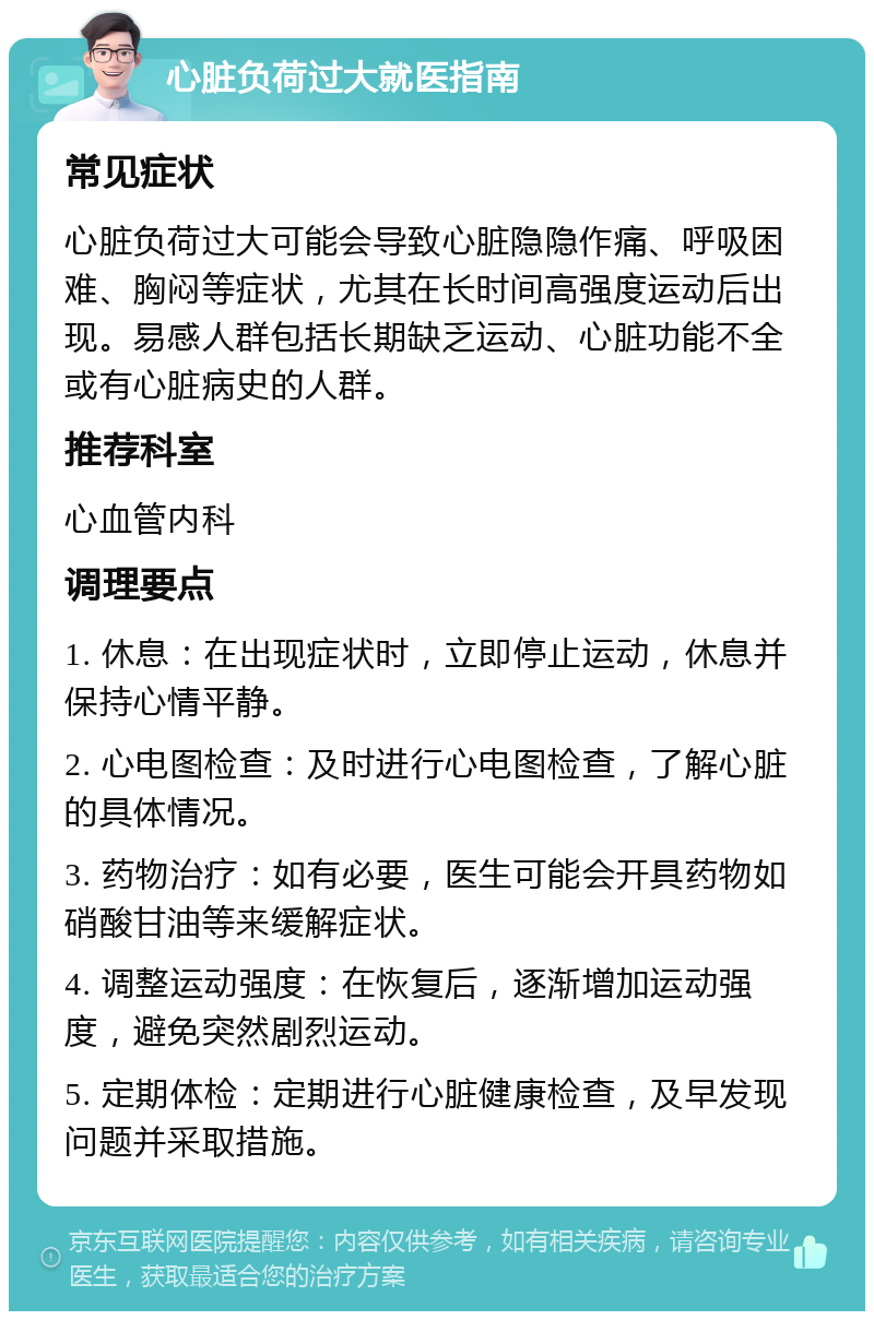 心脏负荷过大就医指南 常见症状 心脏负荷过大可能会导致心脏隐隐作痛、呼吸困难、胸闷等症状，尤其在长时间高强度运动后出现。易感人群包括长期缺乏运动、心脏功能不全或有心脏病史的人群。 推荐科室 心血管内科 调理要点 1. 休息：在出现症状时，立即停止运动，休息并保持心情平静。 2. 心电图检查：及时进行心电图检查，了解心脏的具体情况。 3. 药物治疗：如有必要，医生可能会开具药物如硝酸甘油等来缓解症状。 4. 调整运动强度：在恢复后，逐渐增加运动强度，避免突然剧烈运动。 5. 定期体检：定期进行心脏健康检查，及早发现问题并采取措施。