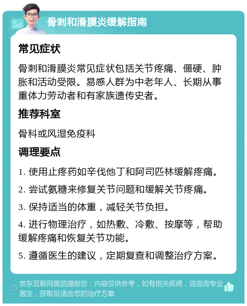 骨刺和滑膜炎缓解指南 常见症状 骨刺和滑膜炎常见症状包括关节疼痛、僵硬、肿胀和活动受限。易感人群为中老年人、长期从事重体力劳动者和有家族遗传史者。 推荐科室 骨科或风湿免疫科 调理要点 1. 使用止疼药如辛伐他丁和阿司匹林缓解疼痛。 2. 尝试氨糖来修复关节问题和缓解关节疼痛。 3. 保持适当的体重，减轻关节负担。 4. 进行物理治疗，如热敷、冷敷、按摩等，帮助缓解疼痛和恢复关节功能。 5. 遵循医生的建议，定期复查和调整治疗方案。