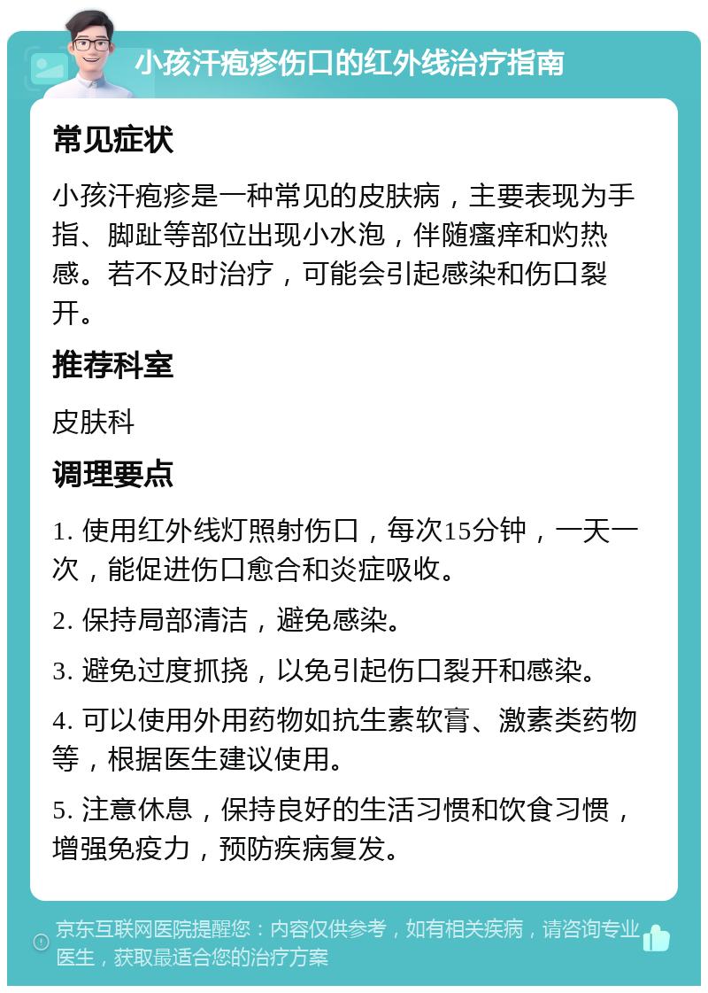 小孩汗疱疹伤口的红外线治疗指南 常见症状 小孩汗疱疹是一种常见的皮肤病，主要表现为手指、脚趾等部位出现小水泡，伴随瘙痒和灼热感。若不及时治疗，可能会引起感染和伤口裂开。 推荐科室 皮肤科 调理要点 1. 使用红外线灯照射伤口，每次15分钟，一天一次，能促进伤口愈合和炎症吸收。 2. 保持局部清洁，避免感染。 3. 避免过度抓挠，以免引起伤口裂开和感染。 4. 可以使用外用药物如抗生素软膏、激素类药物等，根据医生建议使用。 5. 注意休息，保持良好的生活习惯和饮食习惯，增强免疫力，预防疾病复发。