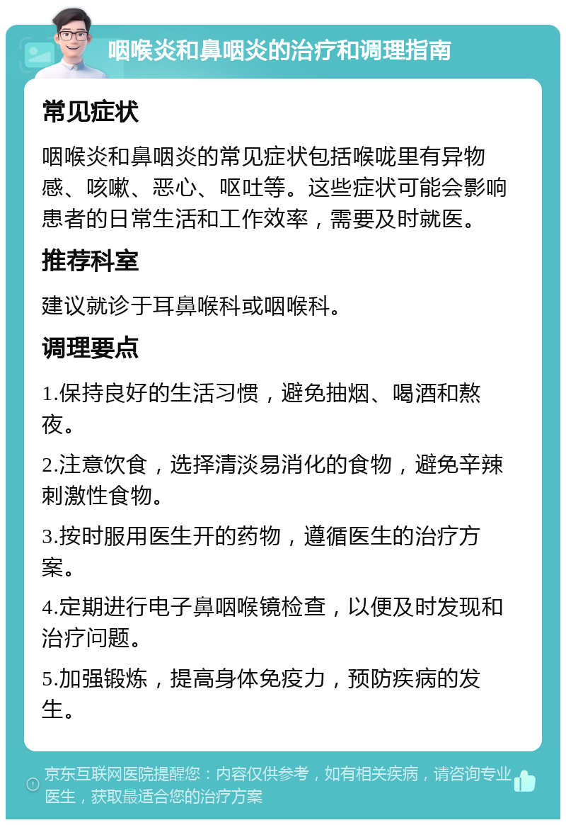 咽喉炎和鼻咽炎的治疗和调理指南 常见症状 咽喉炎和鼻咽炎的常见症状包括喉咙里有异物感、咳嗽、恶心、呕吐等。这些症状可能会影响患者的日常生活和工作效率，需要及时就医。 推荐科室 建议就诊于耳鼻喉科或咽喉科。 调理要点 1.保持良好的生活习惯，避免抽烟、喝酒和熬夜。 2.注意饮食，选择清淡易消化的食物，避免辛辣刺激性食物。 3.按时服用医生开的药物，遵循医生的治疗方案。 4.定期进行电子鼻咽喉镜检查，以便及时发现和治疗问题。 5.加强锻炼，提高身体免疫力，预防疾病的发生。