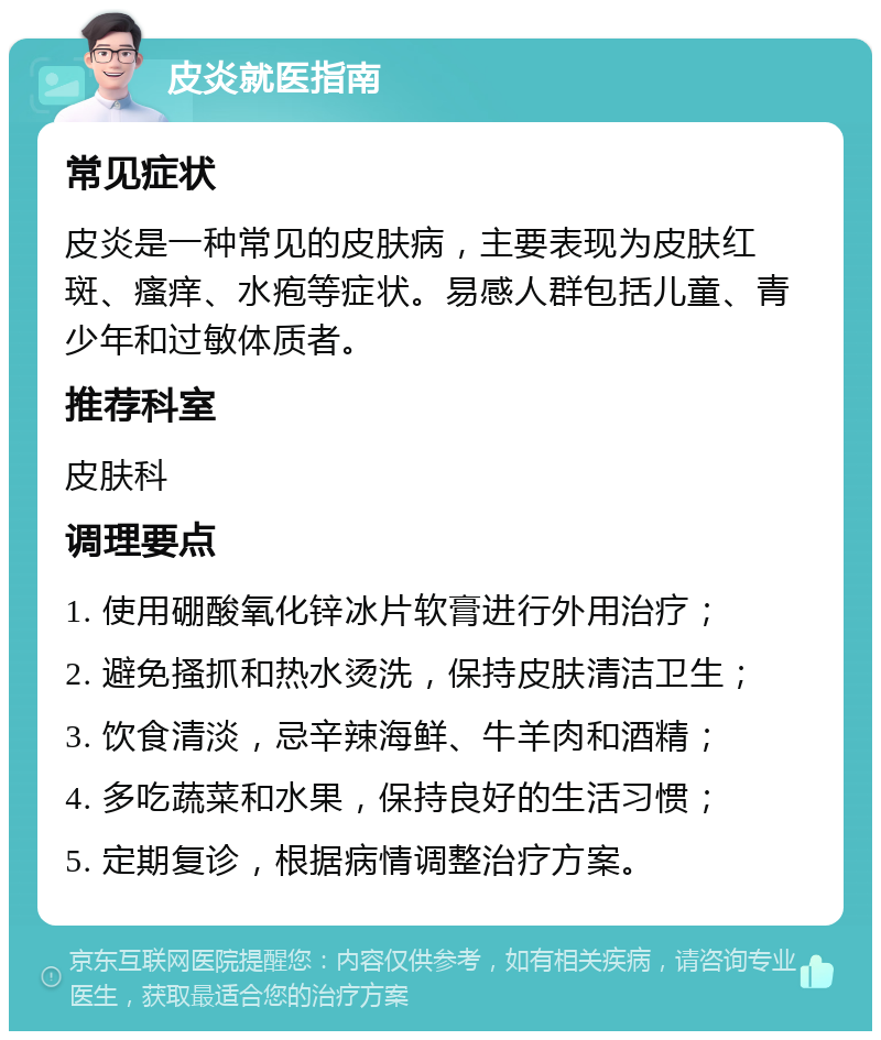 皮炎就医指南 常见症状 皮炎是一种常见的皮肤病，主要表现为皮肤红斑、瘙痒、水疱等症状。易感人群包括儿童、青少年和过敏体质者。 推荐科室 皮肤科 调理要点 1. 使用硼酸氧化锌冰片软膏进行外用治疗； 2. 避免搔抓和热水烫洗，保持皮肤清洁卫生； 3. 饮食清淡，忌辛辣海鲜、牛羊肉和酒精； 4. 多吃蔬菜和水果，保持良好的生活习惯； 5. 定期复诊，根据病情调整治疗方案。