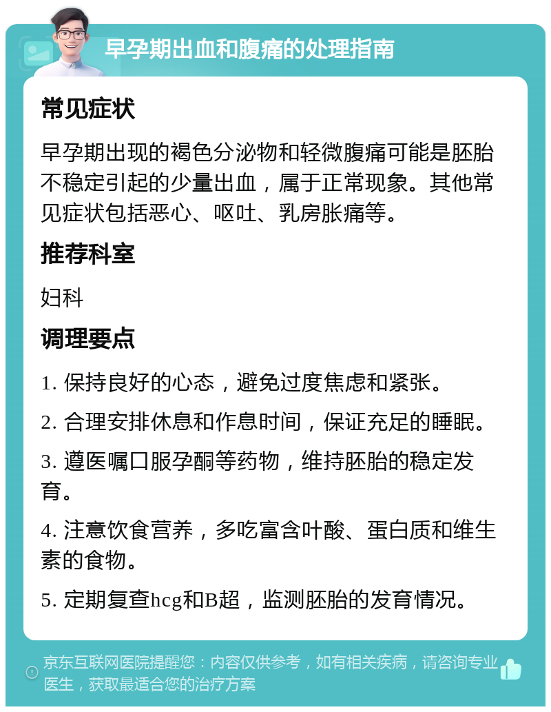 早孕期出血和腹痛的处理指南 常见症状 早孕期出现的褐色分泌物和轻微腹痛可能是胚胎不稳定引起的少量出血，属于正常现象。其他常见症状包括恶心、呕吐、乳房胀痛等。 推荐科室 妇科 调理要点 1. 保持良好的心态，避免过度焦虑和紧张。 2. 合理安排休息和作息时间，保证充足的睡眠。 3. 遵医嘱口服孕酮等药物，维持胚胎的稳定发育。 4. 注意饮食营养，多吃富含叶酸、蛋白质和维生素的食物。 5. 定期复查hcg和B超，监测胚胎的发育情况。