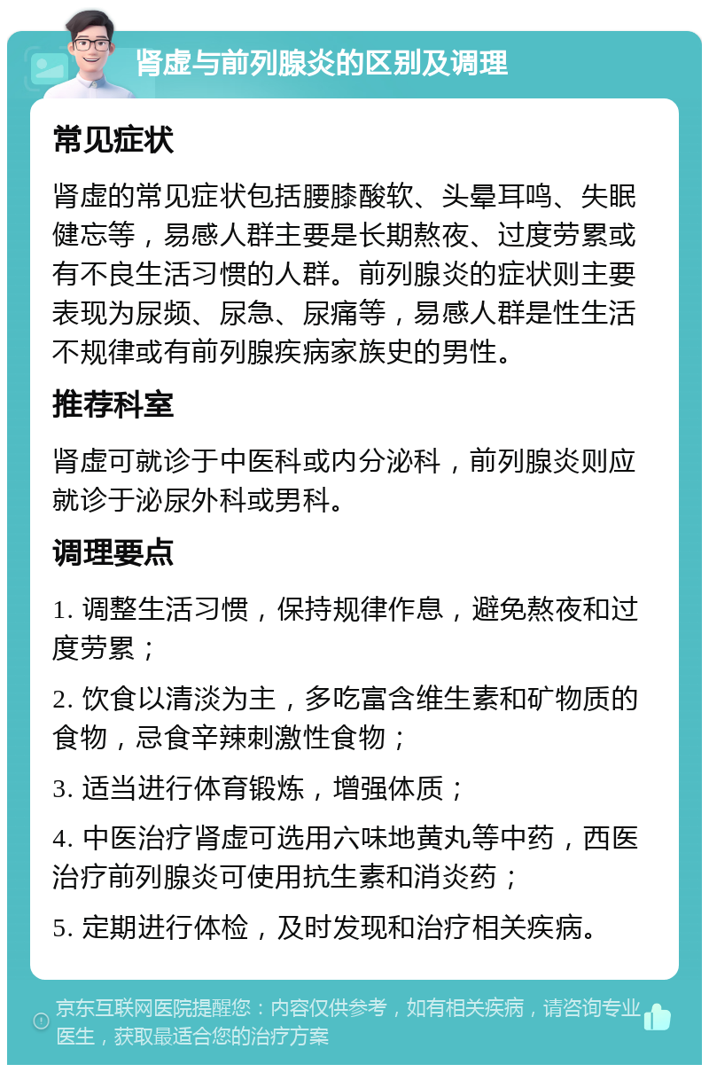 肾虚与前列腺炎的区别及调理 常见症状 肾虚的常见症状包括腰膝酸软、头晕耳鸣、失眠健忘等，易感人群主要是长期熬夜、过度劳累或有不良生活习惯的人群。前列腺炎的症状则主要表现为尿频、尿急、尿痛等，易感人群是性生活不规律或有前列腺疾病家族史的男性。 推荐科室 肾虚可就诊于中医科或内分泌科，前列腺炎则应就诊于泌尿外科或男科。 调理要点 1. 调整生活习惯，保持规律作息，避免熬夜和过度劳累； 2. 饮食以清淡为主，多吃富含维生素和矿物质的食物，忌食辛辣刺激性食物； 3. 适当进行体育锻炼，增强体质； 4. 中医治疗肾虚可选用六味地黄丸等中药，西医治疗前列腺炎可使用抗生素和消炎药； 5. 定期进行体检，及时发现和治疗相关疾病。