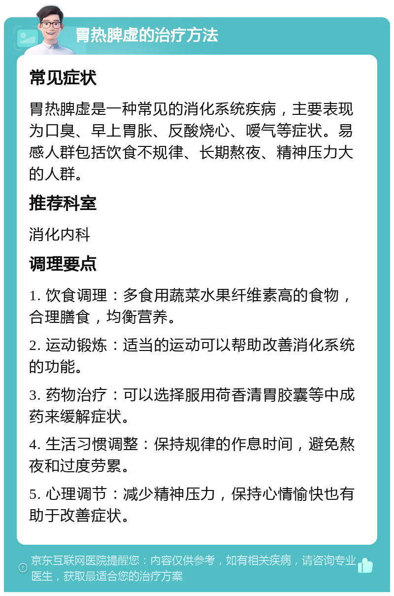 胃热脾虚的治疗方法 常见症状 胃热脾虚是一种常见的消化系统疾病，主要表现为口臭、早上胃胀、反酸烧心、嗳气等症状。易感人群包括饮食不规律、长期熬夜、精神压力大的人群。 推荐科室 消化内科 调理要点 1. 饮食调理：多食用蔬菜水果纤维素高的食物，合理膳食，均衡营养。 2. 运动锻炼：适当的运动可以帮助改善消化系统的功能。 3. 药物治疗：可以选择服用荷香清胃胶囊等中成药来缓解症状。 4. 生活习惯调整：保持规律的作息时间，避免熬夜和过度劳累。 5. 心理调节：减少精神压力，保持心情愉快也有助于改善症状。