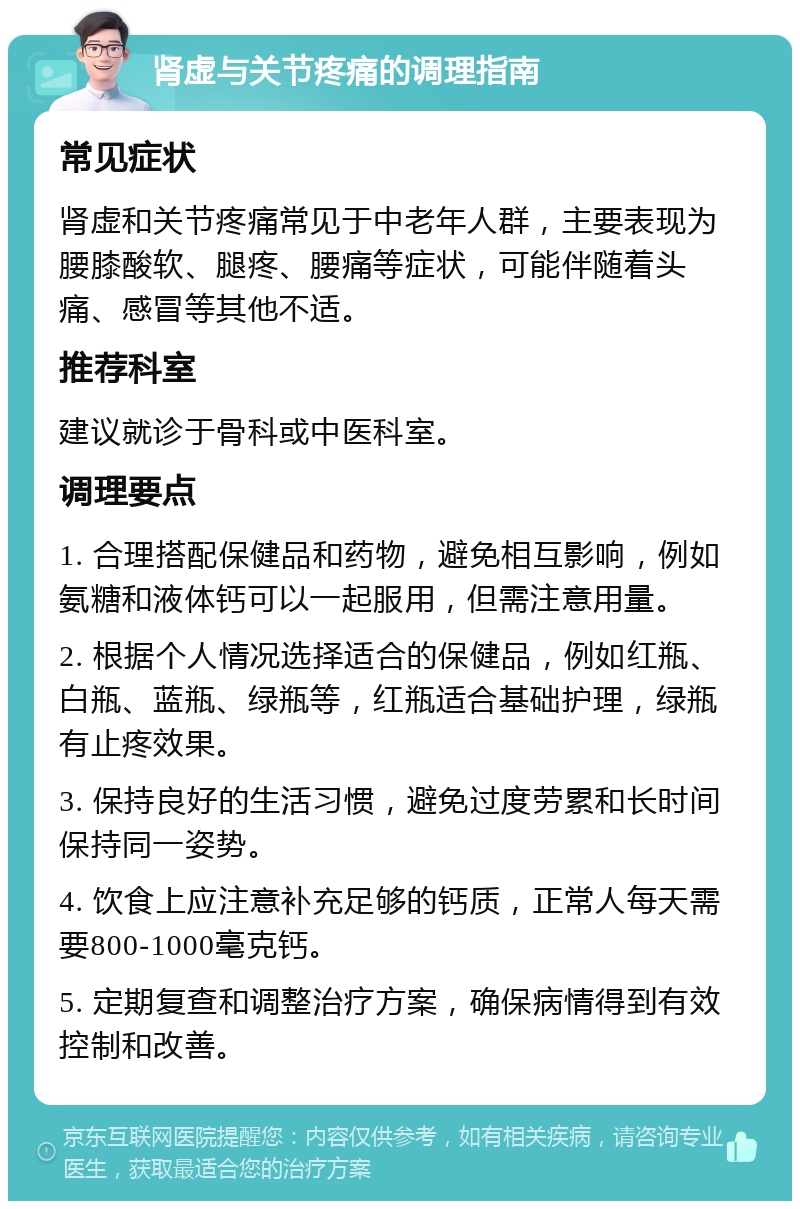 肾虚与关节疼痛的调理指南 常见症状 肾虚和关节疼痛常见于中老年人群，主要表现为腰膝酸软、腿疼、腰痛等症状，可能伴随着头痛、感冒等其他不适。 推荐科室 建议就诊于骨科或中医科室。 调理要点 1. 合理搭配保健品和药物，避免相互影响，例如氨糖和液体钙可以一起服用，但需注意用量。 2. 根据个人情况选择适合的保健品，例如红瓶、白瓶、蓝瓶、绿瓶等，红瓶适合基础护理，绿瓶有止疼效果。 3. 保持良好的生活习惯，避免过度劳累和长时间保持同一姿势。 4. 饮食上应注意补充足够的钙质，正常人每天需要800-1000毫克钙。 5. 定期复查和调整治疗方案，确保病情得到有效控制和改善。